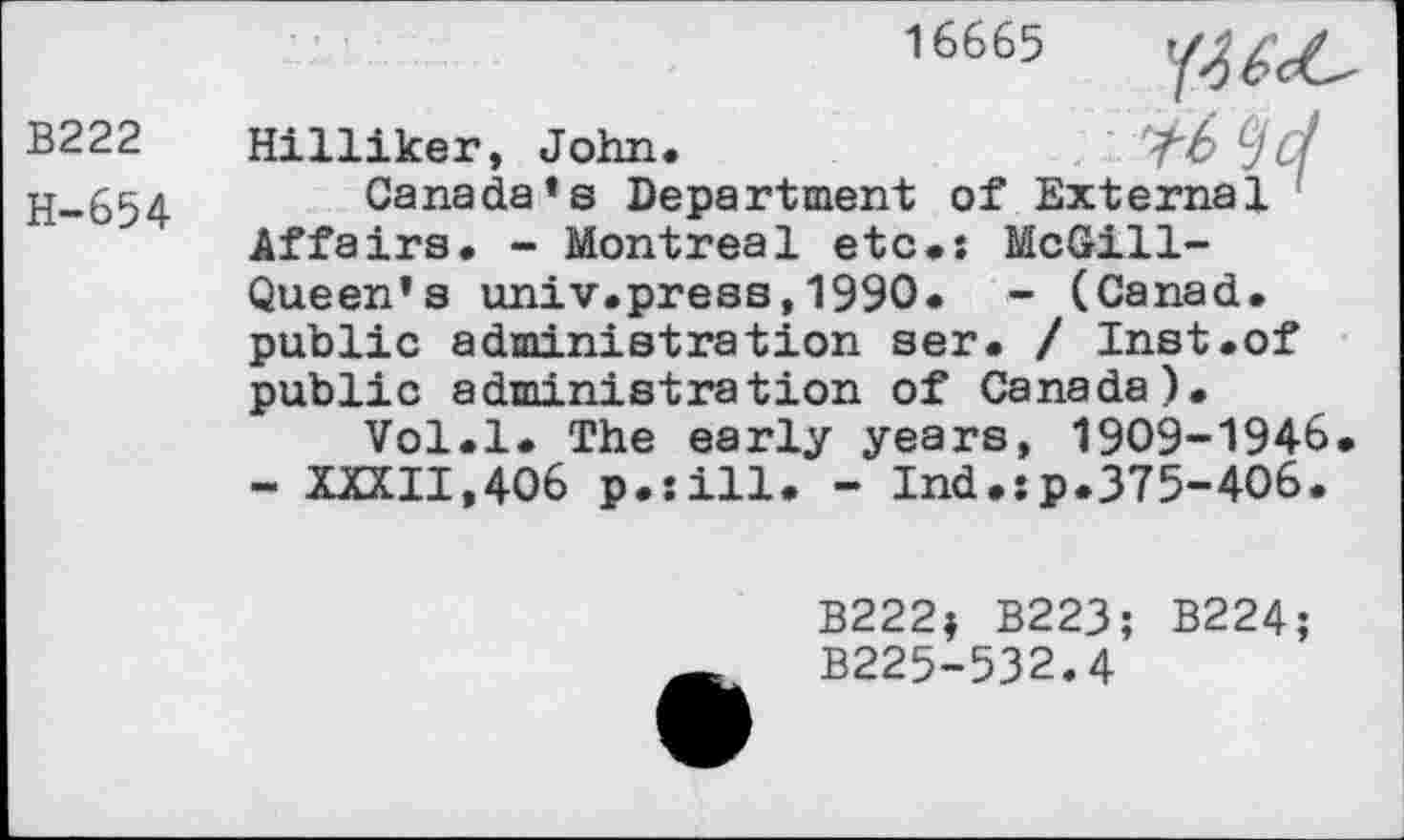 ﻿16665
B222
H-654
Hilliker, John.	<£> LJCf
Canada’s Department of External Affairs. - Montreal etc.: McGill-Queen’s univ.press,1990. - (Canad. public administration ser. / Inst.of public administration of Canada).
Vol.l. The early years, 1909-1946 - XXXII,406 p.sill. - Ind.:p.375-406.
B222$ B223; B224;
B225-532.4